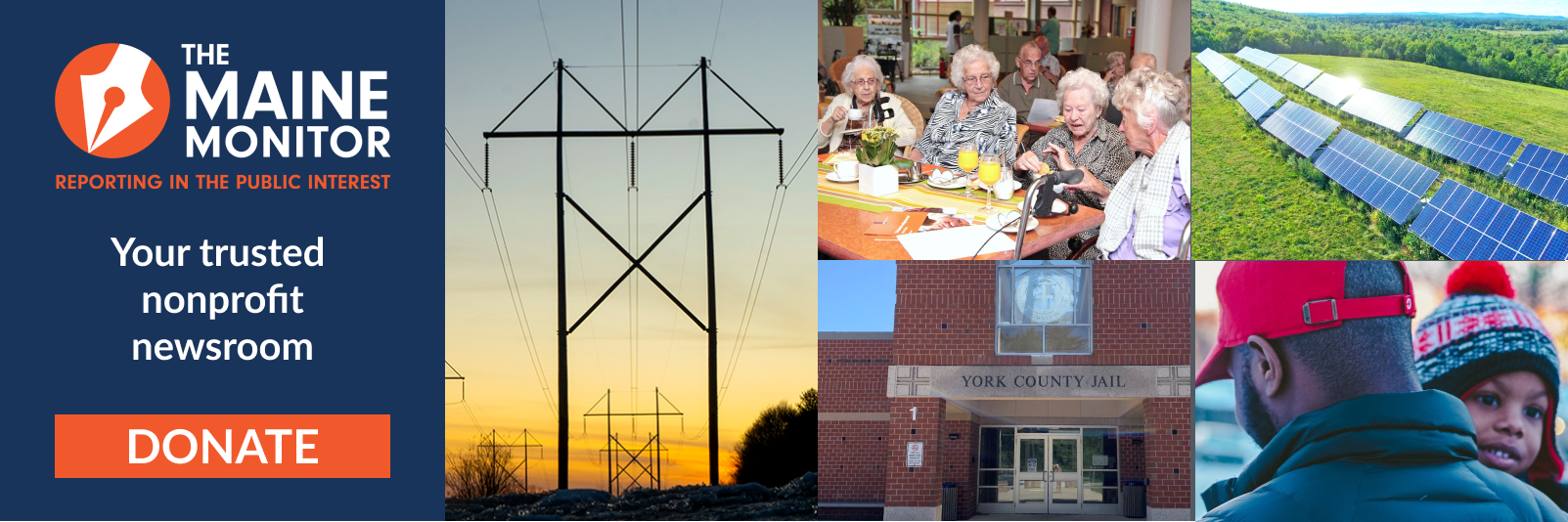 A banner encouraging people to donate to The Maine Monitor newsroom. The banner reads "Your trusted nonprofit newsroom" and includes an orange donate button. Five images are embedded within the graphic showing electrical transmission lines, a group of elderly women sitting at a breakfast table, the exterior of the York County Jail, two rows of solar panels in a grass field and a black man carrying his young black daughter