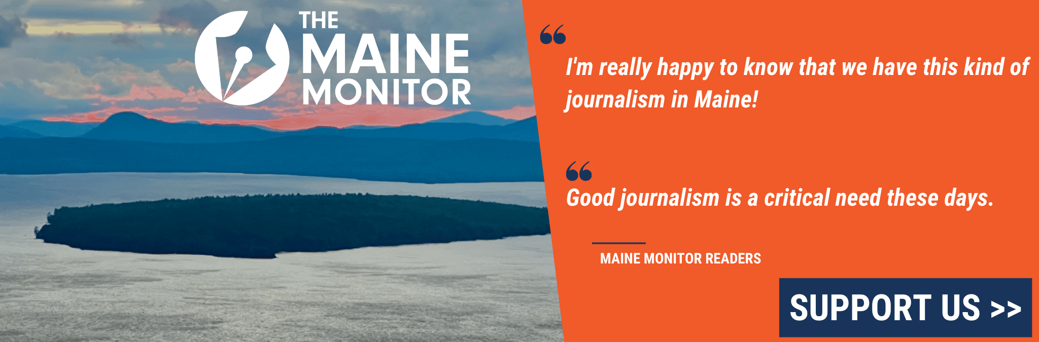 Um gráfico buscando doações.  Uma citação de dois leitores do Maine Monitor.  O primeiro diz "Estou muito feliz em saber que temos esse tipo de jornalismo no Maine!" o segundo diz "O bom jornalismo é uma necessidade crítica nos dias de hoje." Também é mostrada uma foto de uma ilha na costa do Maine, o logotipo do Maine Monitor e um botão de suporte.